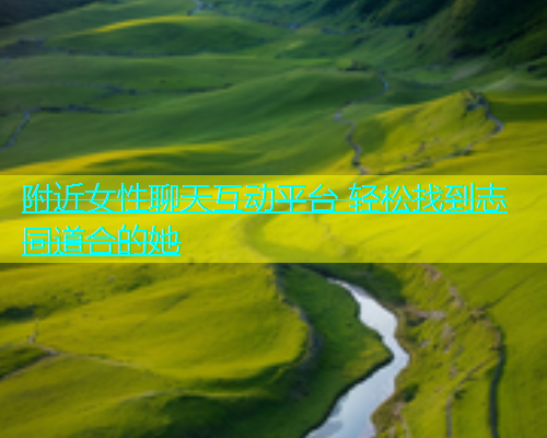 附近女性聊天互动平台 轻松找到志同道合的她