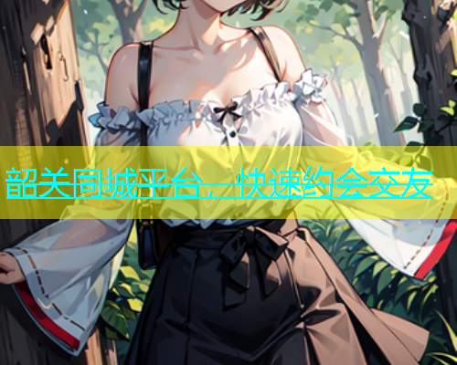 韶关同城平台，快速约会交友